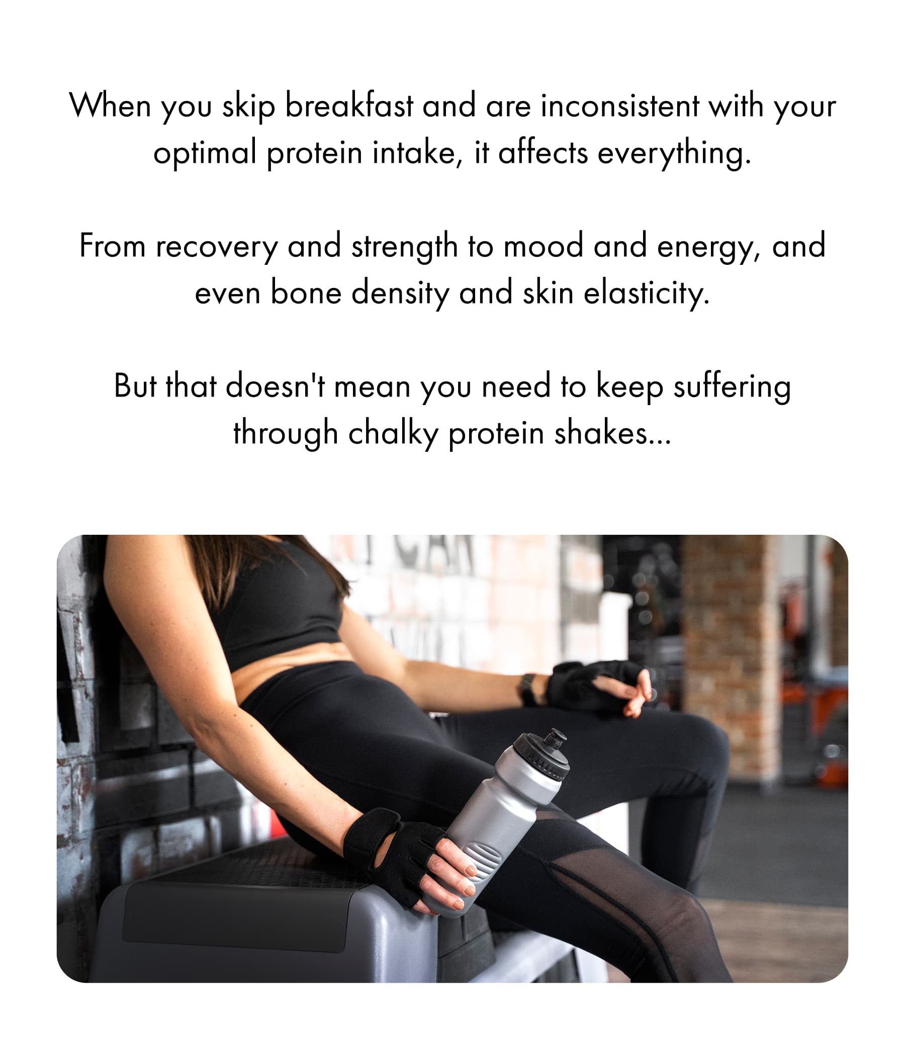 When you skip breakfast and are inconsistent with your optimal protein intake, it affects everything.  From recovery and strength to mood and energy, and even bone density and skin elasticity. 