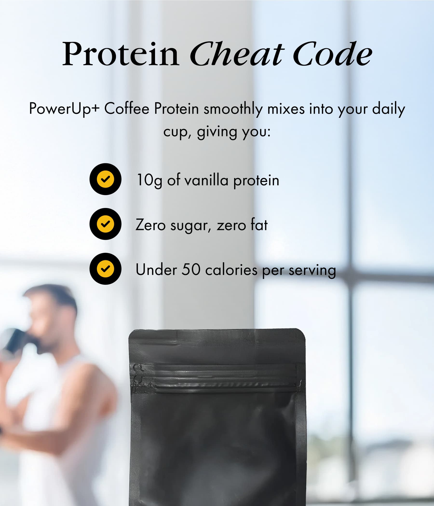 Protein Cheat Code PowerUp+ Coffee Protein smoothly mixes into your daily cup, giving you: 10g of vanilla protein Zero sugar, zero fat Under 50 calories per serving