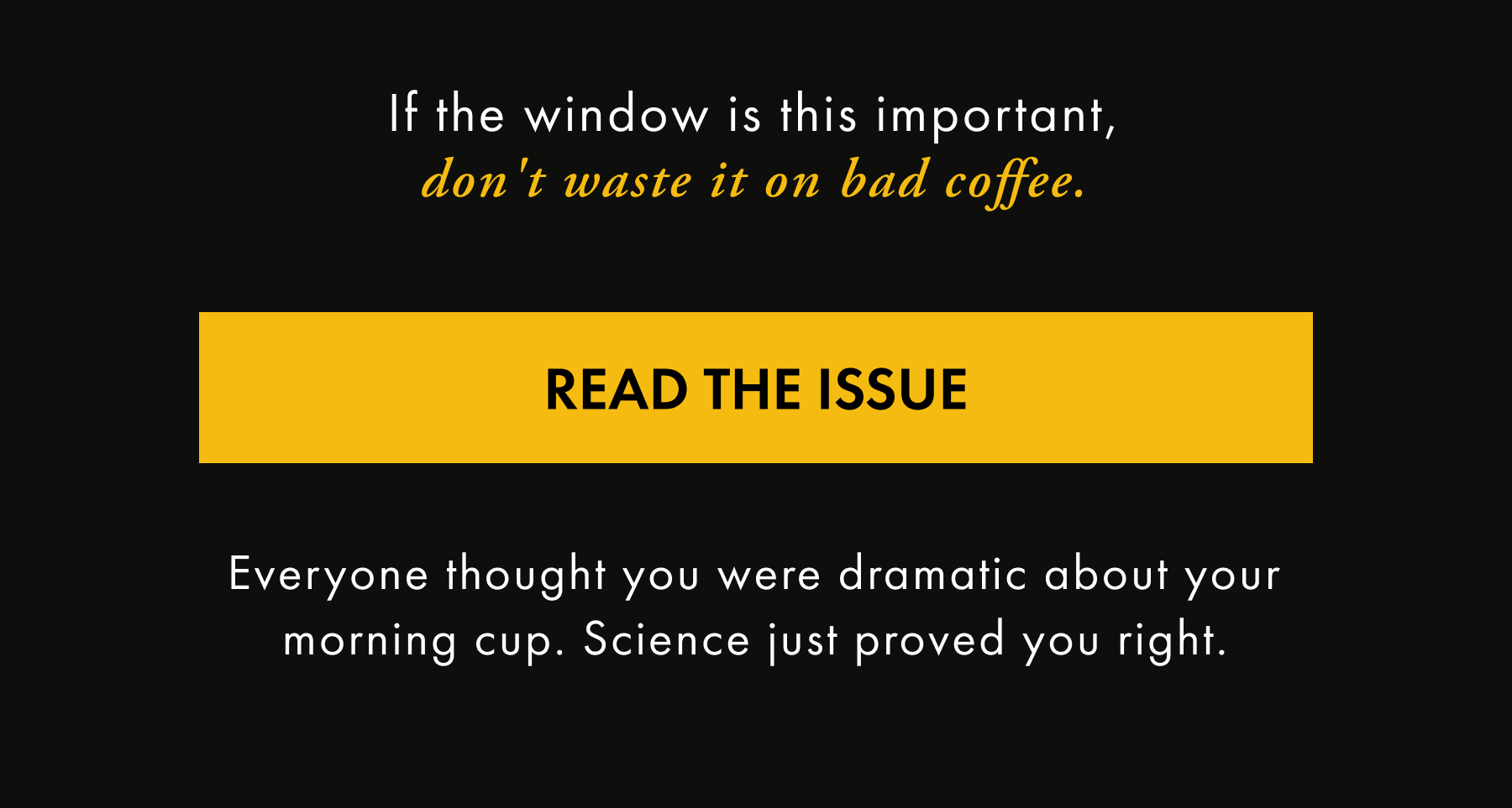 If the window is this important, don't waste it on bad coffee. READ THE ISSUE Everyone thought you were dramatic about your morning cup. Science just proved you right.